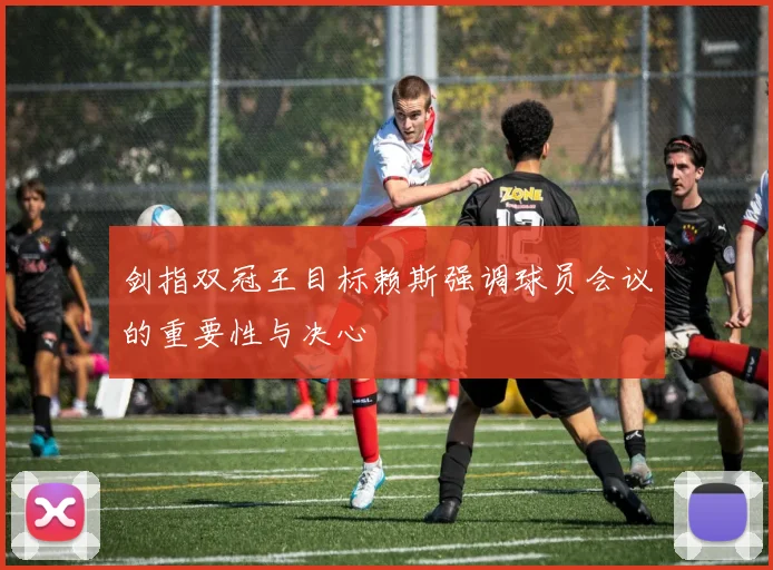 剑指双冠王目标赖斯强调球员会议的重要性与决心