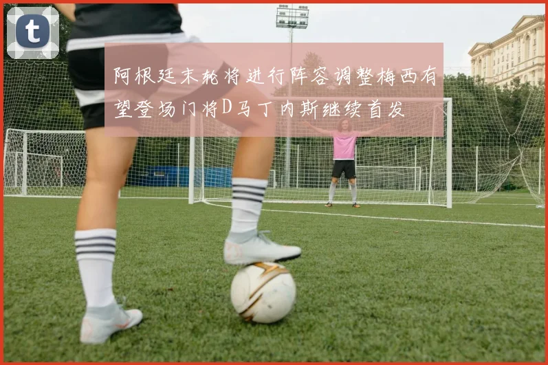 阿根廷末轮将进行阵容调整梅西有望登场门将D马丁内斯继续首发