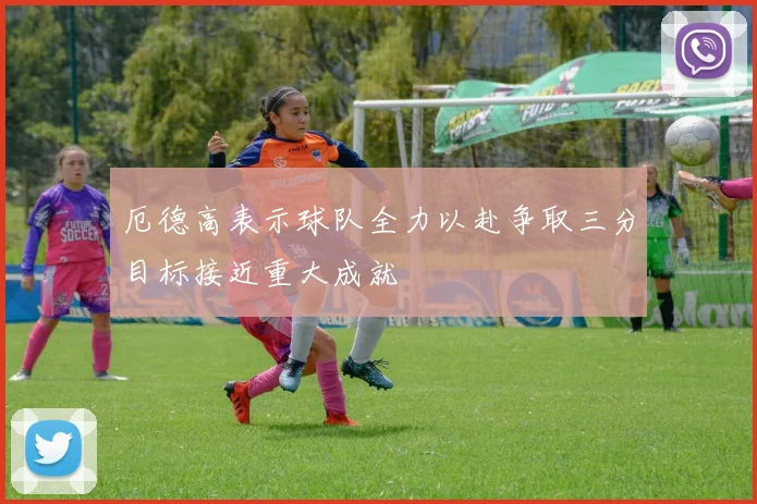 厄德高表示球队全力以赴争取三分目标接近重大成就
