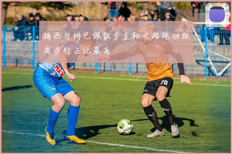 梅西与姆巴佩散步金靴之路跑动距离步行占比最高