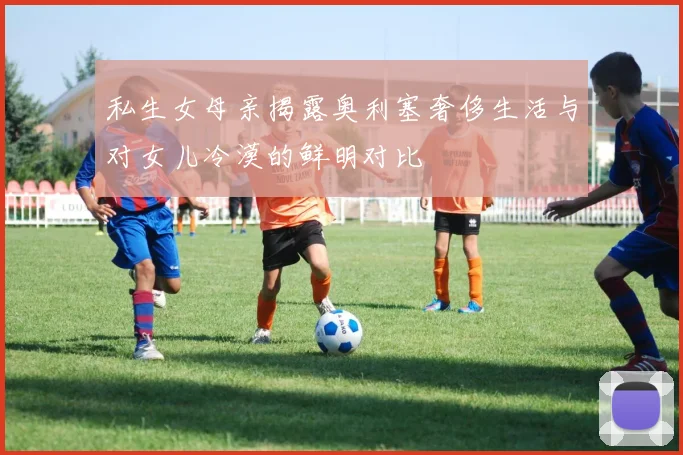 私生女母亲揭露奥利塞奢侈生活与对女儿冷漠的鲜明对比