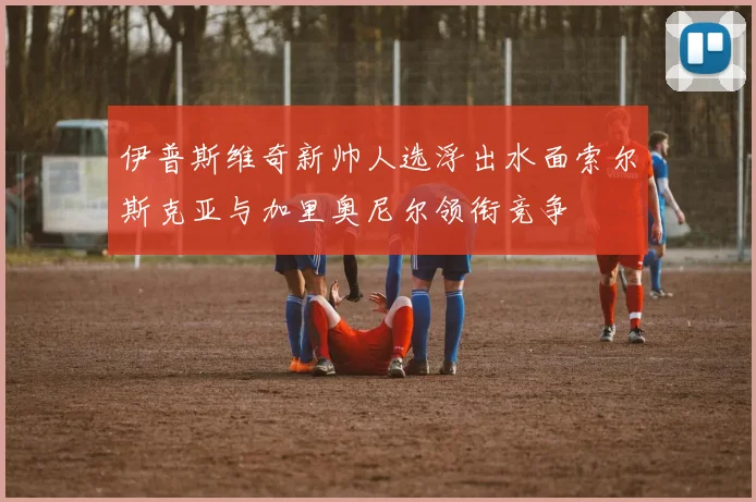 伊普斯维奇新帅人选浮出水面索尔斯克亚与加里奥尼尔领衔竞争