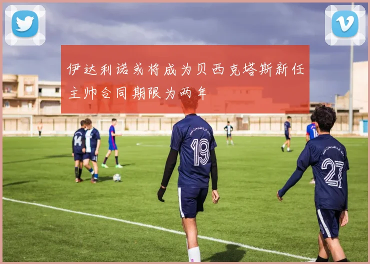 伊达利诺或将成为贝西克塔斯新任主帅合同期限为两年