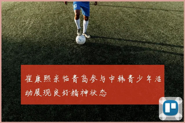 崔康熙亲临青岛参与中韩青少年活动展现良好精神状态