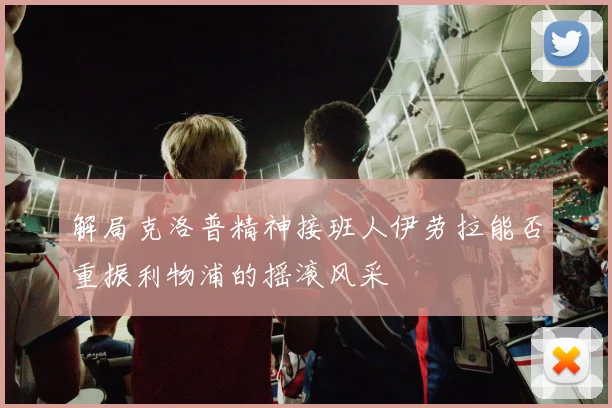 解局克洛普精神接班人伊劳拉能否重振利物浦的摇滚风采