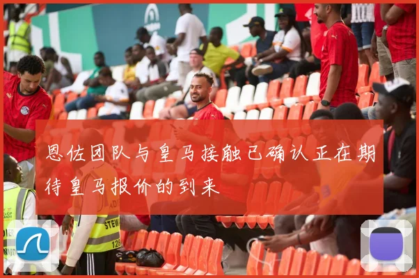 恩佐团队与皇马接触已确认正在期待皇马报价的到来