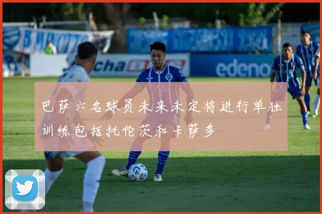 巴萨六名球员未来未定将进行单独训练包括托伦茨和卡萨多