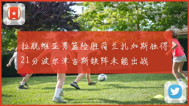 拉脱维亚男篮险胜荷兰扎加斯独得21分波尔津吉斯缺阵未能出战