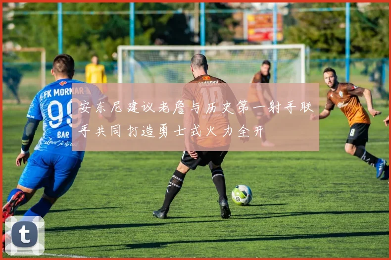 安东尼建议老詹与历史第一射手联手共同打造勇士式火力全开