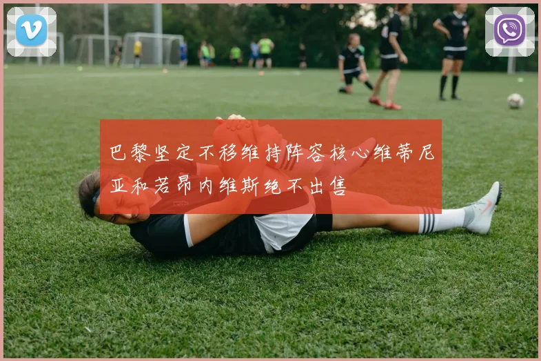 巴黎坚定不移维持阵容核心维蒂尼亚和若昂内维斯绝不出售