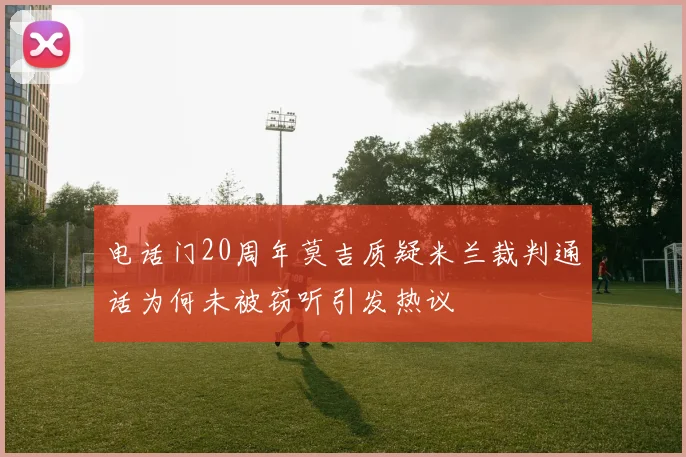 电话门20周年莫吉质疑米兰裁判通话为何未被窃听引发热议