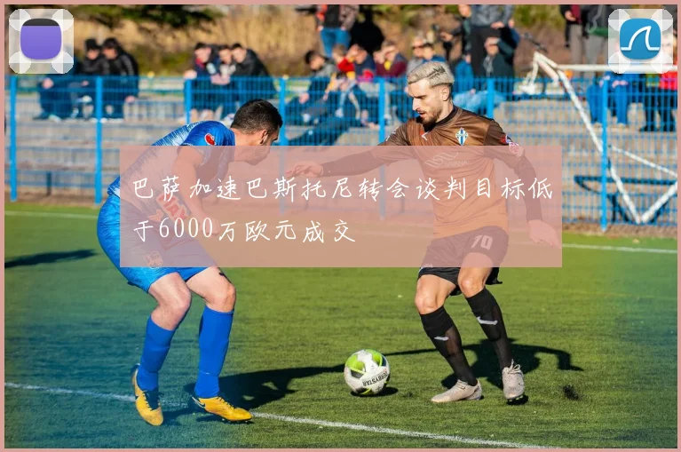 巴萨加速巴斯托尼转会谈判目标低于6000万欧元成交