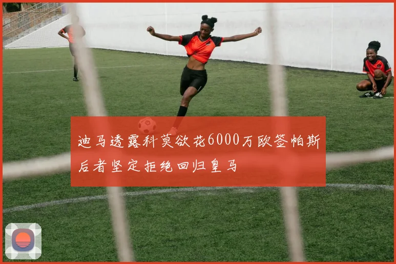 迪马透露科莫欲花6000万欧签帕斯后者坚定拒绝回归皇马