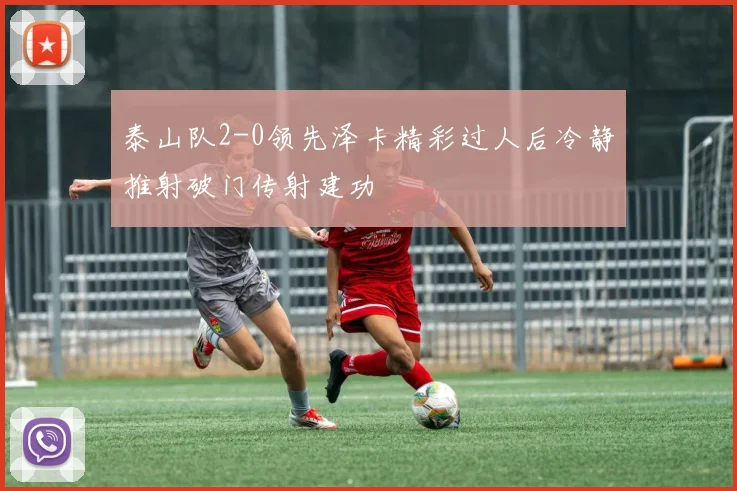 泰山队2-0领先泽卡精彩过人后冷静推射破门传射建功