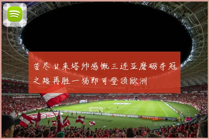 苦尽甘来塔帅感慨三连亚磨砺夺冠之路再胜一场即可登顶欧洲