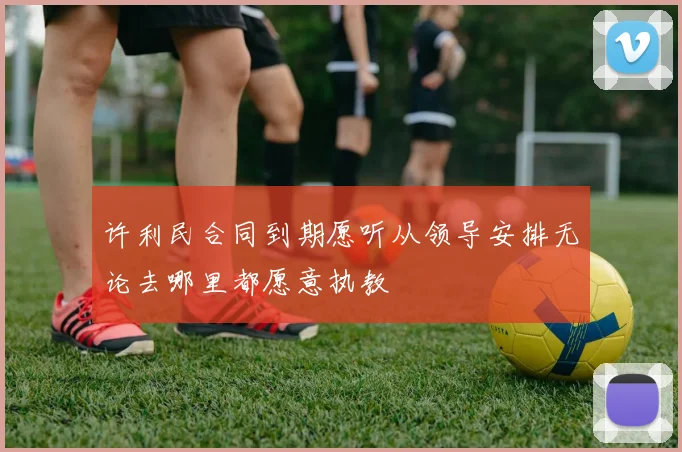 许利民合同到期愿听从领导安排无论去哪里都愿意执教
