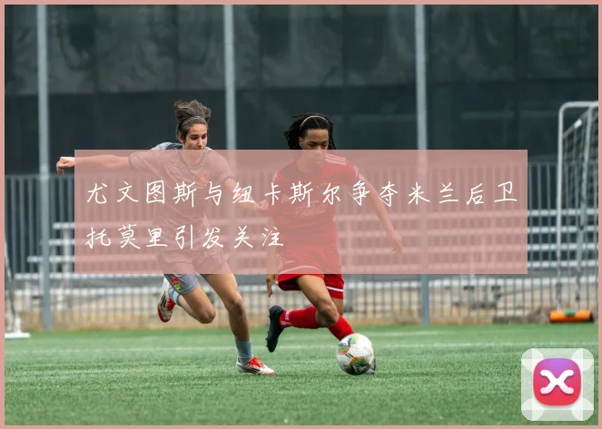 尤文图斯与纽卡斯尔争夺米兰后卫托莫里引发关注
