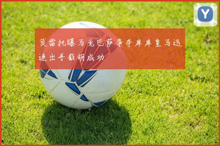 莫雷托曝马竞巴萨争夺库库皇马迅速出手截胡成功