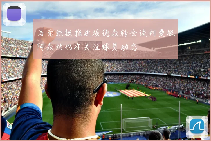 马竞积极推进埃德森转会谈判曼联阿森纳也在关注球员动态