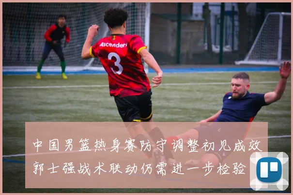 中国男篮热身赛防守调整初见成效郭士强战术联动仍需进一步检验