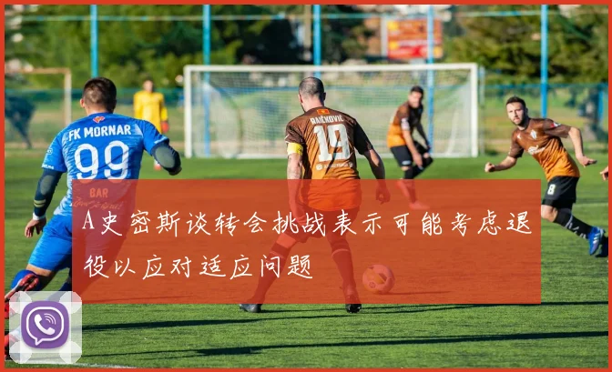A史密斯谈转会挑战表示可能考虑退役以应对适应问题