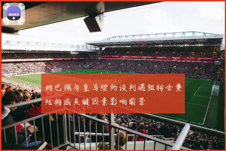 姆巴佩与皇马续约谈判遇阻转会费结构成关键因素影响前景