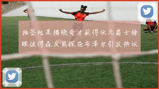 抽签结果揭晓奇才获得状元爵士榜眼彼得森灰熊探花布泽尔引发热议