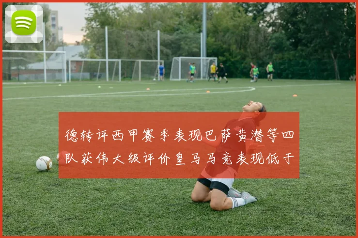 德转评西甲赛季表现巴萨黄潜等四队获伟大级评价皇马马竞表现低于预期