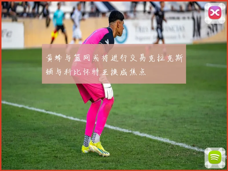 黄蜂与篮网或将进行交易克拉克斯顿与科比怀特互换成焦点
